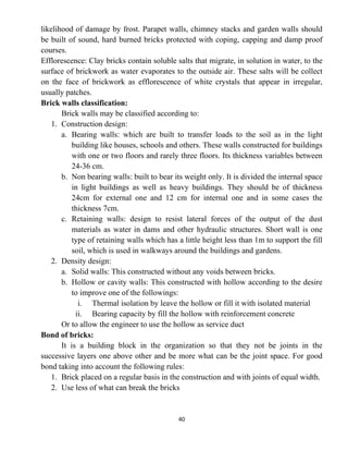 40
likelihood of damage by frost. Parapet walls, chimney stacks and garden walls should
be built of sound, hard burned bricks protected with coping, capping and damp proof
courses.
Efflorescence: Clay bricks contain soluble salts that migrate, in solution in water, to the
surface of brickwork as water evaporates to the outside air. These salts will be collect
on the face of brickwork as efflorescence of white crystals that appear in irregular,
usually patches.
Brick walls classification:
Brick walls may be classified according to:
1. Construction design:
a. Bearing walls: which are built to transfer loads to the soil as in the light
building like houses, schools and others. These walls constructed for buildings
with one or two floors and rarely three floors. Its thickness variables between
24-36 cm.
b. Non bearing walls: built to bear its weight only. It is divided the internal space
in light buildings as well as heavy buildings. They should be of thickness
24cm for external one and 12 cm for internal one and in some cases the
thickness 7cm.
c. Retaining walls: design to resist lateral forces of the output of the dust
materials as water in dams and other hydraulic structures. Short wall is one
type of retaining walls which has a little height less than 1m to support the fill
soil, which is used in walkways around the buildings and gardens.
2. Density design:
a. Solid walls: This constructed without any voids between bricks.
b. Hollow or cavity walls: This constructed with hollow according to the desire
to improve one of the followings:
i. Thermal isolation by leave the hollow or fill it with isolated material
ii. Bearing capacity by fill the hollow with reinforcement concrete
Or to allow the engineer to use the hollow as service duct
Bond of bricks:
It is a building block in the organization so that they not be joints in the
successive layers one above other and be more what can be the joint space. For good
bond taking into account the following rules:
1. Brick placed on a regular basis in the construction and with joints of equal width.
2. Use less of what can break the bricks
 