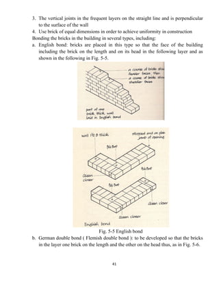 41
3. The vertical joints in the frequent layers on the straight line and is perpendicular
to the surface of the wall
4. Use brick of equal dimensions in order to achieve uniformity in construction
Bonding the bricks in the building in several types, including:
a. English bond: bricks are placed in this type so that the face of the building
including the brick on the length and on its head in the following layer and as
shown in the following in Fig. 5-5.
Fig. 5-5 English bond
b. German double bond ( Flemish double bond ): to be developed so that the bricks
in the layer one brick on the length and the other on the head thus, as in Fig. 5-6.
 