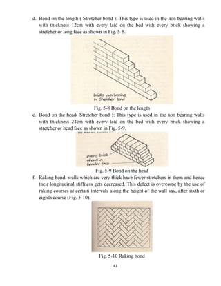 43
d. Bond on the length ( Stretcher bond ): This type is used in the non bearing walls
with thickness 12cm with every laid on the bed with every brick showing a
stretcher or long face as shown in Fig. 5-8.
Fig. 5-8 Bond on the length
e. Bond on the head( Stretcher bond ): This type is used in the non bearing walls
with thickness 24cm with every laid on the bed with every brick showing a
stretcher or head face as shown in Fig. 5-9.
Fig. 5-9 Bond on the head
f. Raking bond: walls which are very thick have fewer stretchers in them and hence
their longitudinal stiffness gets decreased. This defect is overcome by the use of
raking courses at certain intervals along the height of the wall say, after sixth or
eighth course (Fig. 5-10).
Fig. 5-10 Raking bond
 