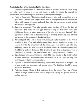 44
Joints in the face of the building bricks (jointing):
The finishing in the face of construction joints of the brick walls that cover rising
any other work in some ways set out below in order to obtain the strength in
construction, landscape and good resistance to atmospheric changes:
a. Flush or flush joint: This is the simplest type of joint and when ribbed give a
good finish. It used with English bond. This is filling the intervals between the
bricks with mortar of cement and sand, then raise the excess mortar and wiping
the face with a rough cloth.
b. Struck or weathered: This joint permits water to drop off from the face of
brickwork. The works of this type done by filling the horizontal joints and
clicking on the mortar along upper edge of the joint to an angle of about 60°. The
appearance of this joint is not satisfactory if ordinary bricks are used because
unevenness in the edges of the bricks is visible.
c. Recessed joint: This joint is made with jointing tool; the thickness of the rubber
attached in front of the tool is being to the joint. Rubber attachment is used as it
adjusts itself to the irregularity of the brick edge. This tool is used after any
projecting mortar has been removed. The brick should be carefully selected and
should have uniform thickness. This joint is at least 1cm in thickness. This is
satisfactory in face-work for good textured bricks and good quality of mortar.
d. Keyed or curved recessed (Concave joint): This type similar to the first type, but
it works a hole of a semi-circle along the separation in the center of it by rule
with the end of the form of hemisphere.
e. V-joints: It is similar to flush but during construction, hole made as triangle. This
is used to give an appearance of narrow joints. The finishing should be done
before the mortar sets.
f. Projecting joints: Mortar is left projecting from the joints. This type of joint
affords a rough surface which can be helpful in keying the plaster which is
applied later on.
 