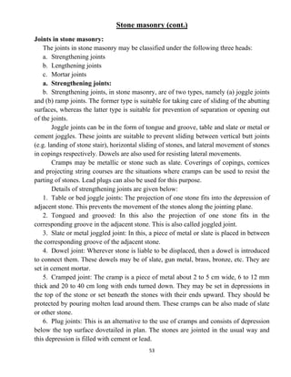 53
Stone masonry (cont.)
Joints in stone masonry:
The joints in stone masonry may be classified under the following three heads:
a. Strengthening joints
b. Lengthening joints
c. Mortar joints
a. Strengthening joints:
b. Strengthening joints, in stone masonry, are of two types, namely (a) joggle joints
and (b) ramp joints. The former type is suitable for taking care of sliding of the abutting
surfaces, whereas the latter type is suitable for prevention of separation or opening out
of the joints.
Joggle joints can be in the form of tongue and groove, table and slate or metal or
cement joggles. These joints are suitable to prevent sliding between vertical butt joints
(e.g. landing of stone stair), horizontal sliding of stones, and lateral movement of stones
in copings respectively. Dowels are also used for resisting lateral movements.
Cramps may be metallic or stone such as slate. Coverings of copings, cornices
and projecting string courses are the situations where cramps can be used to resist the
parting of stones. Lead plugs can also be used for this purpose.
Details of strengthening joints are given below:
1. Table or bed joggle joints: The projection of one stone fits into the depression of
adjacent stone. This prevents the movement of the stones along the jointing plane.
2. Tongued and grooved: In this also the projection of one stone fits in the
corresponding groove in the adjacent stone. This is also called joggled joint.
3. Slate or metal joggled joint: In this, a piece of metal or slate is placed in between
the corresponding groove of the adjacent stone.
4. Dowel joint: Wherever stone is liable to be displaced, then a dowel is introduced
to connect them. These dowels may be of slate, gun metal, brass, bronze, etc. They are
set in cement mortar.
5. Cramped joint: The cramp is a piece of metal about 2 to 5 cm wide, 6 to 12 mm
thick and 20 to 40 cm long with ends turned down. They may be set in depressions in
the top of the stone or set beneath the stones with their ends upward. They should be
protected by pouring molten lead around them. These cramps can be also made of slate
or other stone.
6. Plug joints: This is an alternative to the use of cramps and consists of depression
below the top surface dovetailed in plan. The stones are jointed in the usual way and
this depression is filled with cement or lead.
 