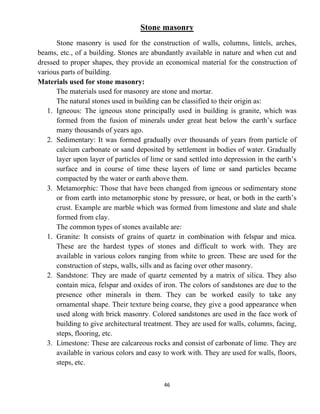 46
Stone masonry
Stone masonry is used for the construction of walls, columns, lintels, arches,
beams, etc., of a building. Stones are abundantly available in nature and when cut and
dressed to proper shapes, they provide an economical material for the construction of
various parts of building.
Materials used for stone masonry:
The materials used for masonry are stone and mortar.
The natural stones used in building can be classified to their origin as:
1. Igneous: The igneous stone principally used in building is granite, which was
formed from the fusion of minerals under great heat below the earth’s surface
many thousands of years ago.
2. Sedimentary: It was formed gradually over thousands of years from particle of
calcium carbonate or sand deposited by settlement in bodies of water. Gradually
layer upon layer of particles of lime or sand settled into depression in the earth’s
surface and in course of time these layers of lime or sand particles became
compacted by the water or earth above them.
3. Metamorphic: Those that have been changed from igneous or sedimentary stone
or from earth into metamorphic stone by pressure, or heat, or both in the earth’s
crust. Example are marble which was formed from limestone and slate and shale
formed from clay.
The common types of stones available are:
1. Granite: It consists of grains of quartz in combination with felspar and mica.
These are the hardest types of stones and difficult to work with. They are
available in various colors ranging from white to green. These are used for the
construction of steps, walls, sills and as facing over other masonry.
2. Sandstone: They are made of quartz cemented by a matrix of silica. They also
contain mica, felspar and oxides of iron. The colors of sandstones are due to the
presence other minerals in them. They can be worked easily to take any
ornamental shape. Their texture being coarse, they give a good appearance when
used along with brick masonry. Colored sandstones are used in the face work of
building to give architectural treatment. They are used for walls, columns, facing,
steps, flooring, etc.
3. Limestone: These are calcareous rocks and consist of carbonate of lime. They are
available in various colors and easy to work with. They are used for walls, floors,
steps, etc.
 