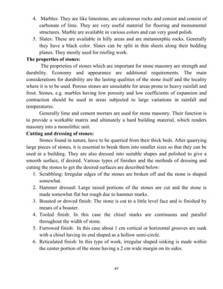 47
4. Marbles: They are like limestone, are calcareous rocks and consist and consist of
carbonate of lime. They are very useful material for flooring and monumental
structures. Marble are available in various colors and can very good polish.
5. Slates: These are available in hilly areas and are metamorphic rocks. Generally
they have a black color. Slates can be split in thin sheets along their bedding
planes. They mostly used for roofing work.
The properties of stones:
The proprieties of stones which are important for stone masonry are strength and
durability. Economy and appearance are additional requirements. The main
considerations for durability are the lasting qualities of the stone itself and the locality
where it is to be used. Porous stones are unsuitable for areas prone to heavy rainfall and
frost. Stones, e.g. marbles having low porosity and low coefficients of expansion and
contraction should be used in areas subjected to large variations in rainfall and
temperatures.
Generally lime and cement mortars are used for stone masonry. Their function is
to provide a workable matrix and ultimately a hard building material, which renders
masonry into a monolithic unit.
Cutting and dressing of stones:
Stones found in nature, have to be quarried from their thick beds. After quarrying
large pieces of stones, it is essential to break them into smaller sizes so that they can be
used in a building. They are also dressed into suitable shapes and polished to give a
smooth surface, if desired. Various types of finishes and the methods of dressing and
cutting the stones to get the desired surfaces are described below:
1. Scrabbling: Irregular edges of the stones are broken off and the stone is shaped
somewhat.
2. Hammer dressed: Large raised portions of the stones are cut and the stone is
made somewhat flat but rough due to hammer marks.
3. Boasted or droved finish: The stone is cut to a little level face and is finished by
means of a boaster.
4. Tooled finish: In this case the chisel marks are continuous and parallel
throughout the width of stone.
5. Furrowed finish: In this case about 1 cm vertical or horizontal grooves are sunk
with a chisel having its end shaped as a hollow semi-circle.
6. Reticulated finish: In this type of work, irregular shaped sinking is made within
the center portion of the stone having a 2 cm wide margin on its sides.
 
