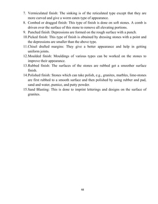 48
7. Vermiculated finish: The sinking is of the reticulated type except that they are
more curved and give a worm eaten type of appearance.
8. Combed or dragged finish: This type of finish is done on soft stones. A comb is
driven over the surface of this stone to remove all elevating portions.
9. Punched finish: Depressions are formed on the rough surface with a punch.
10.Picked finish: This type of finish is obtained by dressing stones with a point and
the depressions are smaller than the above type.
11.Chisel drafted margins: They give a better appearance and help in getting
uniform joints.
12.Moulded finish: Mouldings of various types can be worked on the stones to
improve their appearance.
13.Rubbed finish: The surfaces of the stones are rubbed get a smoother surface
finish.
14.Polished finish: Stones which can take polish, e.g., granites, marbles, lime-stones
are first rubbed to a smooth surface and then polished by using rubber and pad,
sand and water, pumice, and putty powder.
15.Sand Blasting: This is done to imprint letterings and designs on the surface of
granites.
 