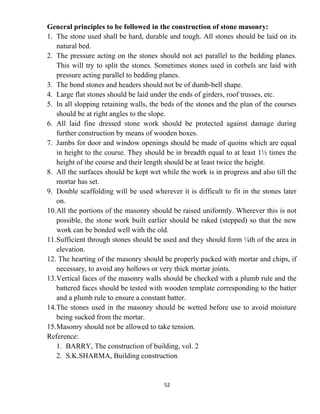 52
General principles to be followed in the construction of stone masonry:
1. The stone used shall be hard, durable and tough. All stones should be laid on its
natural bed.
2. The pressure acting on the stones should not act parallel to the bedding planes.
This will try to split the stones. Sometimes stones used in corbels are laid with
pressure acting parallel to bedding planes.
3. The bond stones and headers should not be of dumb-bell shape.
4. Large flat stones should be laid under the ends of girders, roof trusses, etc.
5. In all slopping retaining walls, the beds of the stones and the plan of the courses
should be at right angles to the slope.
6. All laid fine dressed stone work should be protected against damage during
further construction by means of wooden boxes.
7. Jambs for door and window openings should be made of quoins which are equal
in height to the course. They should be in breadth equal to at least 1½ times the
height of the course and their length should be at least twice the height.
8. All the surfaces should be kept wet while the work is in progress and also till the
mortar has set.
9. Double scaffolding will be used wherever it is difficult to fit in the stones later
on.
10.All the portions of the masonry should be raised uniformly. Wherever this is not
possible, the stone work built earlier should be raked (stepped) so that the new
work can be bonded well with the old.
11.Sufficient through stones should be used and they should form ¼th of the area in
elevation.
12. The hearting of the masonry should be properly packed with mortar and chips, if
necessary, to avoid any hollows or very thick mortar joints.
13.Vertical faces of the masonry walls should be checked with a plumb rule and the
battered faces should be tested with wooden template corresponding to the batter
and a plumb rule to ensure a constant batter.
14.The stones used in the masonry should be wetted before use to avoid moisture
being sucked from the mortar.
15.Masonry should not be allowed to take tension.
Reference:
1. BARRY, The construction of building, vol. 2
2. S.K.SHARMA, Building construction
 