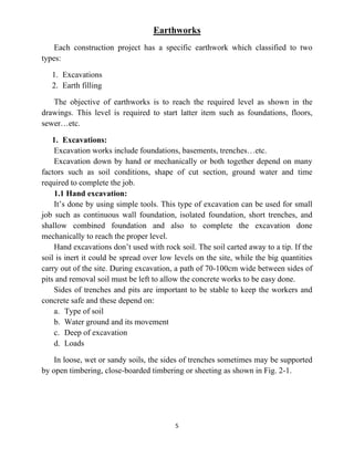 5
Earthworks
Each construction project has a specific earthwork which classified to two
types:
1. Excavations
2. Earth filling
The objective of earthworks is to reach the required level as shown in the
drawings. This level is required to start latter item such as foundations, floors,
sewer…etc.
1. Excavations:
Excavation works include foundations, basements, trenches…etc.
Excavation down by hand or mechanically or both together depend on many
factors such as soil conditions, shape of cut section, ground water and time
required to complete the job.
1.1 Hand excavation:
It’s done by using simple tools. This type of excavation can be used for small
job such as continuous wall foundation, isolated foundation, short trenches, and
shallow combined foundation and also to complete the excavation done
mechanically to reach the proper level.
Hand excavations don’t used with rock soil. The soil carted away to a tip. If the
soil is inert it could be spread over low levels on the site, while the big quantities
carry out of the site. During excavation, a path of 70-100cm wide between sides of
pits and removal soil must be left to allow the concrete works to be easy done.
Sides of trenches and pits are important to be stable to keep the workers and
concrete safe and these depend on:
a. Type of soil
b. Water ground and its movement
c. Deep of excavation
d. Loads
In loose, wet or sandy soils, the sides of trenches sometimes may be supported
by open timbering, close-boarded timbering or sheeting as shown in Fig. 2-1.
 