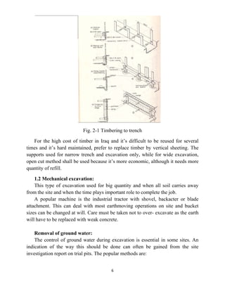 6
Fig. 2-1 Timbering to trench
For the high cost of timber in Iraq and it’s difficult to be reused for several
times and it’s hard maintained, prefer to replace timber by vertical sheeting. The
supports used for narrow trench and excavation only, while for wide excavation,
open cut method shall be used because it’s more economic, although it needs more
quantity of refill.
1.2 Mechanical excavation:
This type of excavation used for big quantity and when all soil carries away
from the site and when the time plays important role to complete the job.
A popular machine is the industrial tractor with shovel, backacter or blade
attachment. This can deal with most earthmoving operations on site and bucket
sizes can be changed at will. Care must be taken not to over- excavate as the earth
will have to be replaced with weak concrete.
Removal of ground water:
The control of ground water during excavation is essential in some sites. An
indication of the way this should be done can often be gained from the site
investigation report on trial pits. The popular methods are:
 