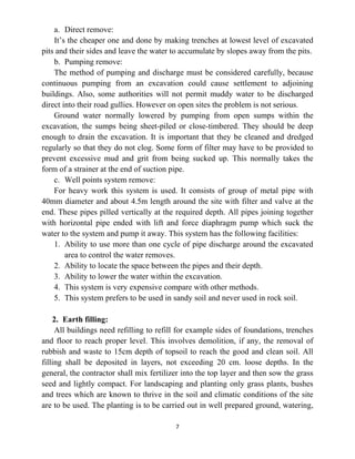 7
a. Direct remove:
It’s the cheaper one and done by making trenches at lowest level of excavated
pits and their sides and leave the water to accumulate by slopes away from the pits.
b. Pumping remove:
The method of pumping and discharge must be considered carefully, because
continuous pumping from an excavation could cause settlement to adjoining
buildings. Also, some authorities will not permit muddy water to be discharged
direct into their road gullies. However on open sites the problem is not serious.
Ground water normally lowered by pumping from open sumps within the
excavation, the sumps being sheet-piled or close-timbered. They should be deep
enough to drain the excavation. It is important that they be cleaned and dredged
regularly so that they do not clog. Some form of filter may have to be provided to
prevent excessive mud and grit from being sucked up. This normally takes the
form of a strainer at the end of suction pipe.
c. Well points system remove:
For heavy work this system is used. It consists of group of metal pipe with
40mm diameter and about 4.5m length around the site with filter and valve at the
end. These pipes pilled vertically at the required depth. All pipes joining together
with horizontal pipe ended with lift and force diaphragm pump which suck the
water to the system and pump it away. This system has the following facilities:
1. Ability to use more than one cycle of pipe discharge around the excavated
area to control the water removes.
2. Ability to locate the space between the pipes and their depth.
3. Ability to lower the water within the excavation.
4. This system is very expensive compare with other methods.
5. This system prefers to be used in sandy soil and never used in rock soil.
2. Earth filling:
All buildings need refilling to refill for example sides of foundations, trenches
and floor to reach proper level. This involves demolition, if any, the removal of
rubbish and waste to 15cm depth of topsoil to reach the good and clean soil. All
filling shall be deposited in layers, not exceeding 20 cm. loose depths. In the
general, the contractor shall mix fertilizer into the top layer and then sow the grass
seed and lightly compact. For landscaping and planting only grass plants, bushes
and trees which are known to thrive in the soil and climatic conditions of the site
are to be used. The planting is to be carried out in well prepared ground, watering,
 