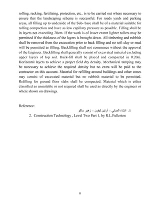 8
rolling, racking, fertilizing, protection, etc.. is to be carried out where necessary to
ensure that the landscaping scheme is successful. For roads yards and parking
areas, all filling up to underside of the Sub- base shall be of a material suitable for
rolling compaction and have as low capillary pressure as possible. Filling shall be
in layers not exceeding 20cm. If the work is of lesser extent lighter rollers may be
permitted if the thickness of the layers is brought down. All timbering and rubbish
shall be removed from the excavation prior to back filling and no soft clay or mud
will be permitted as filling. Backfilling shall not commence without the approval
of the Engineer. Backfilling shall generally consist of excavated material excluding
upper layers of top soil. Back-fill shall be placed and compacted in 0.20m.
Horizontal layers to achieve a proper field dry density. Mechanical tamping may
be necessary to achieve the required density but no extra will be paid to the
contractor on this account. Material for refilling around buildings and other zones
may consist of excavated material but no rubbish material to be permitted.
Refilling for ground floor slabs shall be compacted. Material which is either
classified as unsuitable or not required shall be used as directly by the engineer or
where shown on drawings.
Reference:
1
.
‫ﺍﻟﻤﺒﺎﻧﻲ‬ ‫ﺍﻧﺸﺎء‬
–
‫ﻟﻴﻔﻮﻥ‬ ‫ﺁﺭﺗﻴﻦ‬
–
‫ﺳﺎﻛﻮ‬ ‫ﺯﻫﻴﺮ‬
2. Construction Technology , Level Two Part 1, by R.L.Fullerton
 
