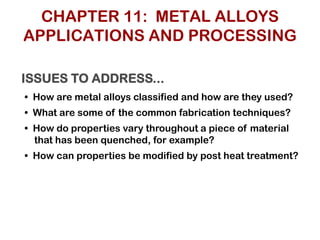 ISSUES TO ADDRESS...
• How are metal alloys classified and how are they used?
• What are some of the common fabrication techniques?
• How do properties vary throughout a piece of material
that has been quenched, for example?
• How can properties be modified by post heat treatment?
CHAPTER 11: METAL ALLOYS
APPLICATIONS AND PROCESSING
 