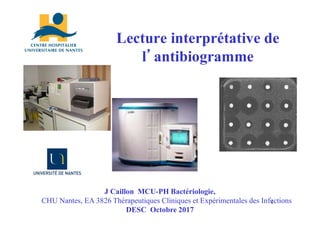 Lecture interprétative de
l’antibiogramme
J Caillon MCU-PH Bactériologie,
CHU Nantes, EA 3826 Thérapeutiques Cliniques et Expérimentales des Infections
DESC Octobre 2017
1
 