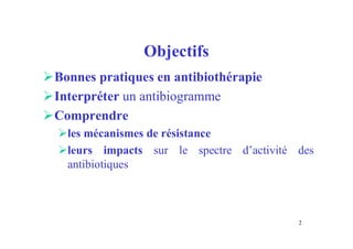 Objectifs
Bonnes pratiques en antibiothérapie
Interpréter un antibiogramme
Comprendre
les mécanismes de résistance
leurs impacts sur le spectre d’activité des
antibiotiques
2
 