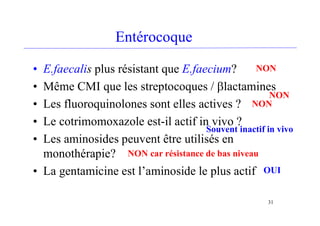 Entérocoque
• E.faecalis plus résistant que E.faecium?
• Même CMI que les streptocoques / blactamines
• Les fluoroquinolones sont elles actives ?
• Le cotrimomoxazole est-il actif in vivo ?
• Les aminosides peuvent être utilisés en
monothérapie?
• La gentamicine est l’aminoside le plus actif
31
NON
NON
NON
Souvent inactif in vivo
NON car résistance de bas niveau
OUI
 