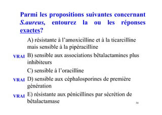 Parmi les propositions suivantes concernant
S.aureus, entourez la ou les réponses
exactes?
A) résistante à l’amoxicilline et à la ticarcilline
mais sensible à la pipéracilline
B) sensible aux associations bêtalactamines plus
inhibiteurs
C) sensible à l’oracilline
D) sensible aux céphalosporines de première
génération
E) résistante aux pénicillines par sécrétion de
bêtalactamase 34
VRAI
VRAI
VRAI
 