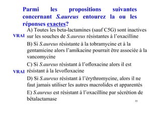 Parmi les propositions suivantes
concernant S.aureus entourez la ou les
réponses exactes?
A) Toutes les beta-lactamines (sauf C5G) sont inactives
sur les souches de S.aureus résistantes à l’oxacilline
B) Si S.aureus résistante à la tobramycine et à la
gentamicine alors l’amikacine pourrait être associée à la
vancomycine
C) Si S.aureus résistant à l’ofloxacine alors il est
résistant à la levofloxacine
D) Si S.aureus résistant à l’érythromycine, alors il ne
faut jamais utiliser les autres macrolides et apparentés
E) S.aureus est résistant à l’oxacilline par sécrétion de
bêtalactamase 35
VRAI
VRAI
 