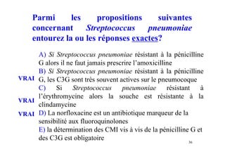 Parmi les propositions suivantes
concernant Streptococcus pneumoniae
entourez la ou les réponses exactes?
A) Si Streptococcus pneumoniae résistant à la pénicilline
G alors il ne faut jamais prescrire l’amoxicilline
B) Si Streptococcus pneumoniae résistant à la pénicilline
G, les C3G sont très souvent actives sur le pneumocoque
C) Si Streptococcus pneumoniae résistant à
l’érythromycine alors la souche est résistante à la
clindamycine
D) La norfloxacine est un antibiotique marqueur de la
sensibilité aux fluoroquinolones
E) la détermination des CMI vis à vis de la pénicilline G et
des C3G est obligatoire 36
VRAI
VRAI
VRAI
 