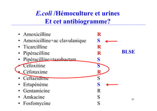 E.coli /Hémoculture et urines
Et cet antibiogramme?
• Amoxicilline R
• Amoxicilline+ac clavulanique S
• Ticarcilline R
• Pipéracilline R
• Pipéracilline+tazobactam S
• Céfoxitine S
• Céfotaxime R
• Ceftazidime S
• Ertapénème S
• Gentamicine R
• Amkacine S
• Fosfomycine S
BLSE
41
 