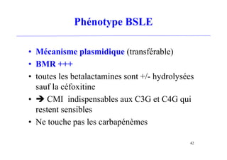 Phénotype BSLE
• Mécanisme plasmidique (transférable)
• BMR +++
• toutes les betalactamines sont +/- hydrolysées
sauf la céfoxitine
•  CMI indispensables aux C3G et C4G qui
restent sensibles
• Ne touche pas les carbapénèmes
42
 