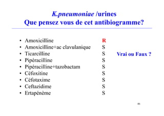 K.pneumoniae /urines
Que pensez vous de cet antibiogramme?
• Amoxicilline R
• Amoxicilline+ac clavulanique S
• Ticarcilline S
• Pipéracilline S
• Pipéracilline+tazobactam S
• Céfoxitine S
• Céfotaxime S
• Ceftazidime S
• Ertapénème S
Vrai ou Faux ?
46
 