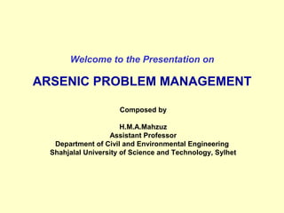 Welcome to the Presentation on
ARSENIC PROBLEM MANAGEMENT
Composed by
H.M.A.Mahzuz
Assistant Professor
Department of Civil and Environmental Engineering
Shahjalal University of Science and Technology, Sylhet
 