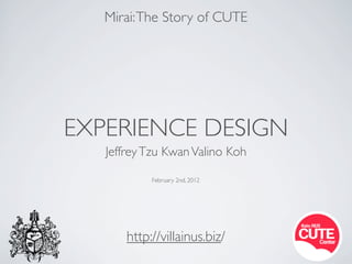Mirai: The Story of CUTE




EXPERIENCE DESIGN
   Jeffrey Tzu Kwan Valino Koh

            February 2nd, 2012




       http://villainus.biz/
 