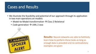 Cases and Results
• We illustrate the feasibility and potential of our approach through its application
in two main operations on models:
• Model-to-Model transformation  Class 2 Relational
• Code generation  UML 2 Java
18
Results: Neural networks are able to faithfully
learn how to perform these tasks as long as
enough data is provided and no contradictory
examples are given
 