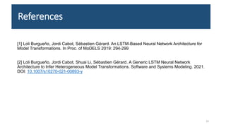 References
[1] Loli Burgueño, Jordi Cabot, Sébastien Gérard. An LSTM-Based Neural Network Architecture for
Model Transformations. In Proc. of MoDELS 2019: 294-299
[2] Loli Burgueño, Jordi Cabot, Shuai Li, Sébastien Gérard. A Generic LSTM Neural Network
Architecture to Infer Heterogeneous Model Transformations. Software and Systems Modeling. 2021.
DOI: 10.1007/s10270-021-00893-y
33
 