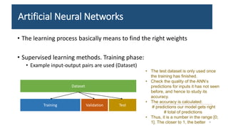 Artificial Neural Networks
• The learning process basically means to find the right weights
• Supervised learning methods. Training phase:
• Example input-output pairs are used (Dataset)
Dataset
Training Validation Test
9
• The test dataset is only used once
the training has finished.
• Check the quality of the ANN’s
predictions for inputs it has not seen
before, and hence to study its
accuracy.
• The accuracy is calculated:
# predictions our model gets right
# total of predictions
• Thus, it is a number in the range [0;
1]. The closer to 1, the better
 