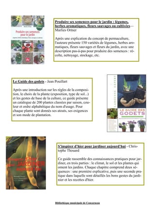Produire ses semences pour le jardin : légumes, 
herbes aromatiques, fleurs sauvages ou cultivées— 
Marlies Ortner 
Après une explication du concept de permaculture, 
l'auteure présente 150 variétés de légumes, herbes aro-matiques, 
fleurs sauvages et fleurs du jardin, avec une 
description pas-à-pas pour produire des semences : ré-colte, 
nettoyage, stockage, etc. 
Le Guide des godets - Jean Pouillart 
Après une introduction sur les règles de la composi-tion, 
le choix de la plante (exposition, type de sol...) 
et les gestes de base de la culture, ce guide présente 
un catalogue de 200 plantes classées par saison, cou-leur 
et ordre alphabétique du nom d'usage. Pour 
chaque plante sont donnés ses atouts, ses exigences 
et son mode de plantation. 
S’inspirer d’hier pour jardiner aujourd’hui - Chris-tophe 
Thouard 
Ce guide rassemble des connaissances pratiques pour jar-diner, 
en trois parties : le climat, le sol et les plantes qui 
ornent les jardins. Chaque chapitre comprend deux sé-quences 
: une première explicative, puis une seconde pra-tique 
dans laquelle sont détaillés les bons gestes du jardi-nier 
et les recettes d'hier. 
Bibliothèque municipale de Concarneau 
 