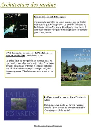 Architecture des jardins 
Jardins zen : un art de la sagesse 
Une approche complète du jardin japonais tant sur le plan 
architectural que philosophique. Le texte de Tachibana no 
Toshitsuna, date du XIe siècle. Grand poète et jardinier, il 
donne des conseils pratiques et philosophiques sur l'aména-gement 
des jardins. 
L’Art des jardins en Europe : de l’évolution des 
idées au savoir-faire - Yves-Marie Allain 
Du préau fleuri au parc public, un ouvrage aussi ex-ceptionnel 
et splendide que le sujet traité. Pour voya-ger 
dans ces espaces ordonnés et libres de la Renais-sance 
italienne ou de l’époque classique française, 
pour comprendre "l’évolution des idées et des savoir-faire." 
La Fleur dans l’art des jardins - Yves-Marie 
Allain 
Une approche du jardin vu par son fleurisse-ment 
au fil des siècles, reflétant la sensibilité 
d'une époque et de la société. 
Bibliothèque municipale de Concarneau 
 