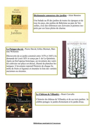 Dictionnaire amoureux des jardins - Alain Baraton 
Une balade au fil des jardins de toutes les époques et de 
tous les pays, des jardins de Babylone au parc de Ver-sailles, 
avec des références aux écrivains et peintres ins-pirés 
par ces lieux pleins de charme. 
Le Potager du roi - Pierre David, Gilles Mermet, Mar-tine 
Bibliothèque municipale de Concarneau 
Willemin 
Découverte de ce jardin construit entre 1678 et 1683 à la 
demande de Louis XIV et conçu par J. de La Quintinie. 
Après un bref aperçu historique, un inventaire des varié-tés 
cultivées sur place est dressé, illustré de planches bo-taniques. 
L'inventaire reprend l'histoire de chaque fa-mille 
de fruits et légumes et énumère la liste des variétés 
anciennes ou récentes. 
Le Château de Villandry - Henri Carvallo 
L'histoire du château de Villandry et de ses trois jardins : le 
célèbre potager, le jardin d'ornement et le jardin d'eau. 
 