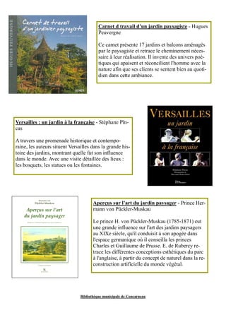Carnet d travail d’un jardin paysagiste - Hugues 
Peuvergne 
Ce carnet présente 17 jardins et balcons aménagés 
par le paysagiste et retrace le cheminement néces-saire 
à leur réalisation. Il invente des univers poé-tiques 
qui apaisent et réconcilient l'homme avec la 
nature afin que ses clients se sentent bien au quoti-dien 
dans cette ambiance. 
Versailles : un jardin à la française - Stéphane Pïn-cas 
A travers une promenade historique et contempo-raine, 
les auteurs situent Versailles dans la grande his-toire 
des jardins, montrant quelle fut son influence 
dans le monde. Avec une visite détaillée des lieux : 
les bosquets, les statues ou les fontaines. 
Aperçus sur l’art du jardin paysager - Prince Her-mann 
von Pückler-Muskau 
Le prince H. von Pückler-Muskau (1785-1871) eut 
une grande influence sur l'art des jardins paysagers 
au XIXe siècle, qu'il conduisit à son apogée dans 
l'espace germanique où il conseilla les princes 
Charles et Guillaume de Prusse. E. de Rubercy re-trace 
les différentes conceptions esthétiques du parc 
à l'anglaise, à partir du concept de naturel dans la re-construction 
artificielle du monde végétal. 
Bibliothèque municipale de Concarneau 
 
