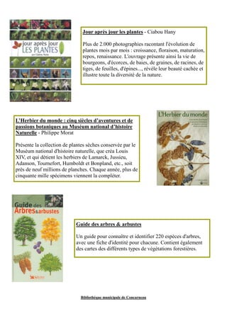 Jour après jour les plantes - Ciabou Hany 
Plus de 2.000 photographies racontant l'évolution de 
plantes mois par mois : croissance, floraison, maturation, 
repos, renaissance. L'ouvrage présente ainsi la vie de 
bourgeons, d'écorces, de baies, de graines, de racines, de 
tiges, de feuilles, d'épines..., révèle leur beauté cachée et 
illustre toute la diversité de la nature. 
L’Herbier du monde : cinq siècles d’aventures et de 
passions botaniques au Muséum national d’histoire 
Naturelle - Philippe Morat 
Présente la collection de plantes sèches conservée par le 
Muséum national d'histoire naturelle, que créa Louis 
XIV, et qui détient les herbiers de Lamarck, Jussieu, 
Adanson, Tournefort, Humboldt et Bonpland, etc., soit 
près de neuf millions de planches. Chaque année, plus de 
cinquante mille spécimens viennent la compléter. 
Guide des arbres & arbustes 
Un guide pour connaître et identifier 220 espèces d'arbres, 
avec une fiche d'identité pour chacune. Contient également 
des cartes des différents types de végétations forestières. 
Bibliothèque municipale de Concarneau 
 