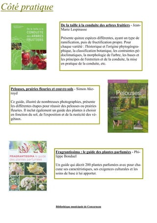 Bibliothèque municipale de Concarneau 
Côté pratique 
De la taille à la conduite des arbres fruitiers - Jean- 
Marie Lespinasse 
Présente quinze espèces différentes, ayant un type de 
ramification, puis de fructification propre. Pour 
chaque variété : l'historique et l'origine phytogéogra-phique, 
la classification botanique, les contraintes pé-doclimatiques, 
la morphologie de l'arbre, les bases et 
les principes de l'entretien et de la conduite, la mise 
en pratique de la conduite, etc. 
Pelouses, prairies fleuries et couvre-sols - Simon Ake-royd 
Ce guide, illustré de nombreuses photographies, présente 
les différentes étapes pour réussir des pelouses ou prairies 
fleuries. Il inclut également un guide des plantes à choisir 
en fonction du sol, de l'exposition et de la rusticité des vé-gétaux. 
Fragrantissima : le guide des plantes parfumées - Phi-lippe 
Bonduel 
Un guide qui décrit 200 plantes parfumées avec pour cha-cune 
ses caractéristiques, ses exigences culturales et les 
soins de base à lui apporter. 
 