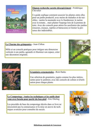 Oignon recherche carotte désespérément - Frédérique 
Chevalier 
Ce guide explique comment associer les plantes entre elles 
pour un jardin productif, avec moins de maladies et de nui-sibles 
: mettre la moutarde avec le framboisier, le melon 
avec la tomate... mais planter l'asperge loin de la pomme de 
terre. Avec des conseils pour attirer les auxiliaires des jardins 
(insectes, oiseaux, reptiles et batraciens) et limiter la pré-sence 
des indésirables. 
Le Charme des grimpantes - Joan Clifton 
Mille et un conseils pratiques pour intégrer une dimension 
verticale à son jardin, agrandir et illuminer son espace, créer 
une décoration originale. 
Graminées ornementales - Rick Darke 
Une sélection de graminées, jugées comme les plus intéres-santes 
pour le jardinier, avec des conseils de culture et d'utili-sation 
pour chaque plante. 
Le Compostage : toutes les techniques et les outils dont 
vous avez besoin pour partir du bon pied - Eric Ebeling 
Les procédés de base du compostage décrits dans ce livre ne 
nécessitent pas la connaissance et la mise en oeuvre de tech-niques 
avancées pour connaître du succès. 
Bibliothèque municipale de Concarneau 
 