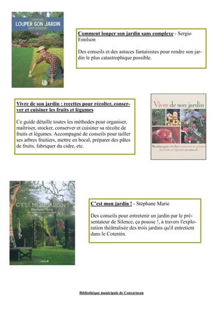 Comment louper son jardin sans complexe - Sergio 
Emilson 
Des conseils et des astuces fantaisistes pour rendre son jar-din 
le plus catastrophique possible. 
Vivre de son jardin : recettes pour récolter, conser-ver 
et cuisiner les fruits et légumes 
Ce guide détaille toutes les méthodes pour organiser, 
maîtriser, stocker, conserver et cuisiner sa récolte de 
fruits et légumes. Accompagné de conseils pour tailler 
ses arbres fruitiers, mettre en bocal, préparer des pâtes 
de fruits, fabriquer du cidre, etc. 
C’est mon jardin ! - Stéphane Marie 
Des conseils pour entretenir un jardin par le pré-sentateur 
de Silence, ça pousse !, à travers l'explo-ration 
théâtralisée des trois jardins qu'il entretient 
dans le Cotentin. 
Bibliothèque municipale de Concarneau 
 