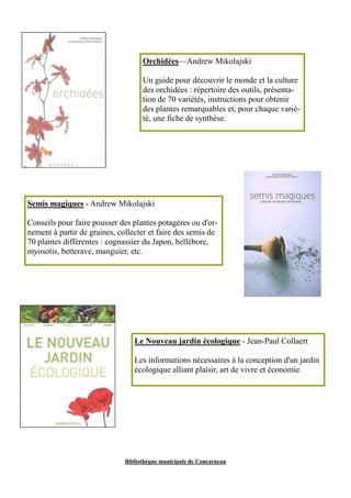 Orchidées—Andrew Mikolajski 
Un guide pour découvrir le monde et la culture 
des orchidées : répertoire des outils, présenta-tion 
de 70 variétés, instructions pour obtenir 
des plantes remarquables et, pour chaque varié-té, 
une fiche de synthèse. 
Semis magiques - Andrew Mikolajski 
Conseils pour faire pousser des plantes potagères ou d'or-nement 
à partir de graines, collecter et faire des semis de 
70 plantes différentes : cognassier du Japon, hellébore, 
myosotis, betterave, manguier, etc. 
Le Nouveau jardin écologique - Jean-Paul Collaert 
Les informations nécessaires à la conception d'un jardin 
écologique alliant plaisir, art de vivre et économie. 
Bibliothèque municipale de Concarneau 
 