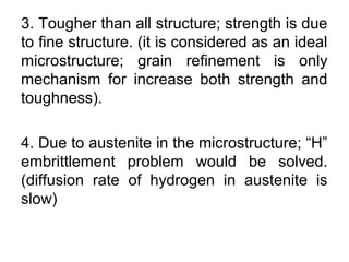 3. Tougher than all structure; strength is due
to fine structure. (it is considered as an ideal
microstructure; grain refinement is only
mechanism for increase both strength and
toughness).
4. Due to austenite in the microstructure; “H”
embrittlement problem would be solved.
(diffusion rate of hydrogen in austenite is
slow)
 