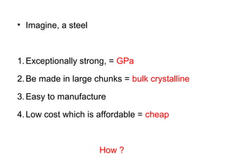 • Imagine, a steel
1.Exceptionally strong, = GPa
2.Be made in large chunks = bulk crystalline
3.Easy to manufacture
4.Low cost which is affordable = cheap
How ?
 