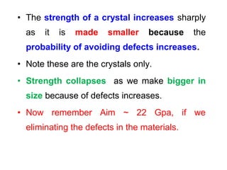 • The strength of a crystal increases sharply
as it is made smaller because the
probability of avoiding defects increases.
• Note these are the crystals only.
• Strength collapses as we make bigger in
size because of defects increases.
• Now remember Aim ~ 22 Gpa, if we
eliminating the defects in the materials.
 