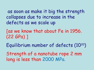 as soon as make it big the strength
collapses due to increase in the
defects as we scale up
[as we know that about Fe in 1956.
(22 GPa) ]
Equilibrium number of defects (1020
)
Strength of a nanotube rope 2 mm
long is less than 2000 MPa.
 