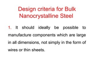 Design criteria for Bulk
Nanocrystalline Steel
1. It should ideally be possible to
manufacture components which are large
in all dimensions, not simply in the form of
wires or thin sheets.
 