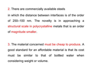 2. There are commercially available steels
in which the distance between interfaces is of the order
of 250–100 nm. The novelty is in approaching a
structural scale in polycrystalline metals that is an order
of magnitude smaller.
3. The material concerned must be cheap to produce. A
good standard for an affordable material is that its cost
must be similar to that of bottled water when
considering weight or volume.
 
