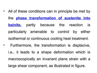 • All of these conditions can in principle be met by
the phase transformation of austenite into
bainite, partly because the reaction is
particularly amenable to control by either
isothermal or continuous cooling heat treatment.
• Furthermore, the transformation is displacive,
i.e., it leads to a shape deformation which is
macroscopically an invariant plane strain with a
large shear component, as illustrated in figure.
 