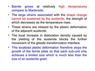 • Bainite grows at relatively high temperatures
compare to Martensite.
• The large strains associated with the shape change
cannot be sustained by the austenite, the strength of
which decreases as the temperature rises.
• These strains are relaxed by the plastic deformation
of the adjacent austenite.
• The local increase in dislocation density caused by
the yielding of the austenite blocks the further
movement of the glissile transformation interface.
• This localized plastic deformation therefore stops the
growth of the ferrite plate so that each sub-unit only
achieves a limited size which is much less than the
size of an austenite grain.
 