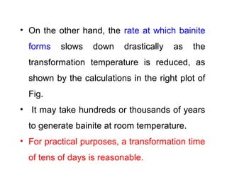 • On the other hand, the rate at which bainite
forms slows down drastically as the
transformation temperature is reduced, as
shown by the calculations in the right plot of
Fig.
• It may take hundreds or thousands of years
to generate bainite at room temperature.
• For practical purposes, a transformation time
of tens of days is reasonable.
 