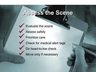 Evaluate the scene
Assess safety
Prioritize care
Check for medical alert tags
Do head-to-toe check
Move only if necessary
Evaluate the scene
Assess safety
Prioritize care
Check for medical alert tags
Do head-to-toe check
Move only if necessary
Assess the SceneAssess the Scene
 