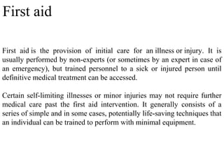 First aid is the provision of initial care for an illness or injury. It is
usually performed by non-experts (or sometimes by an expert in case of
an emergency), but trained personnel to a sick or injured person until
definitive medical treatment can be accessed.
Certain self-limiting illnesses or minor injuries may not require further
medical care past the first aid intervention. It generally consists of a
series of simple and in some cases, potentially life-saving techniques that
an individual can be trained to perform with minimal equipment.
First aid
 