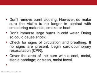 © Business & Legal Reports, Inc. 1110
• Don’t remove burnt clothing. However, do make
sure the victim is no longer in contact with
smoldering materials, smoke or heat.
• Don’t immerse large burns in cold water. Doing
so could cause shock.
• Check for signs of circulation and breathing. If
no signs are present, begin cardiopulmonary
resuscitation (CPR).
• Cover the area of the burn with a cool, moist,
sterile bandage; or clean, moist towel.
•
 
