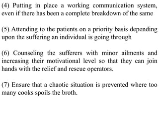 (4) Putting in place a working communication system,
even if there has been a complete breakdown of the same
(5) Attending to the patients on a priority basis depending
upon the suffering an individual is going through
(6) Counseling the sufferers with minor ailments and
increasing their motivational level so that they can join
hands with the relief and rescue operators.
(7) Ensure that a chaotic situation is prevented where too
many cooks spoils the broth.
 